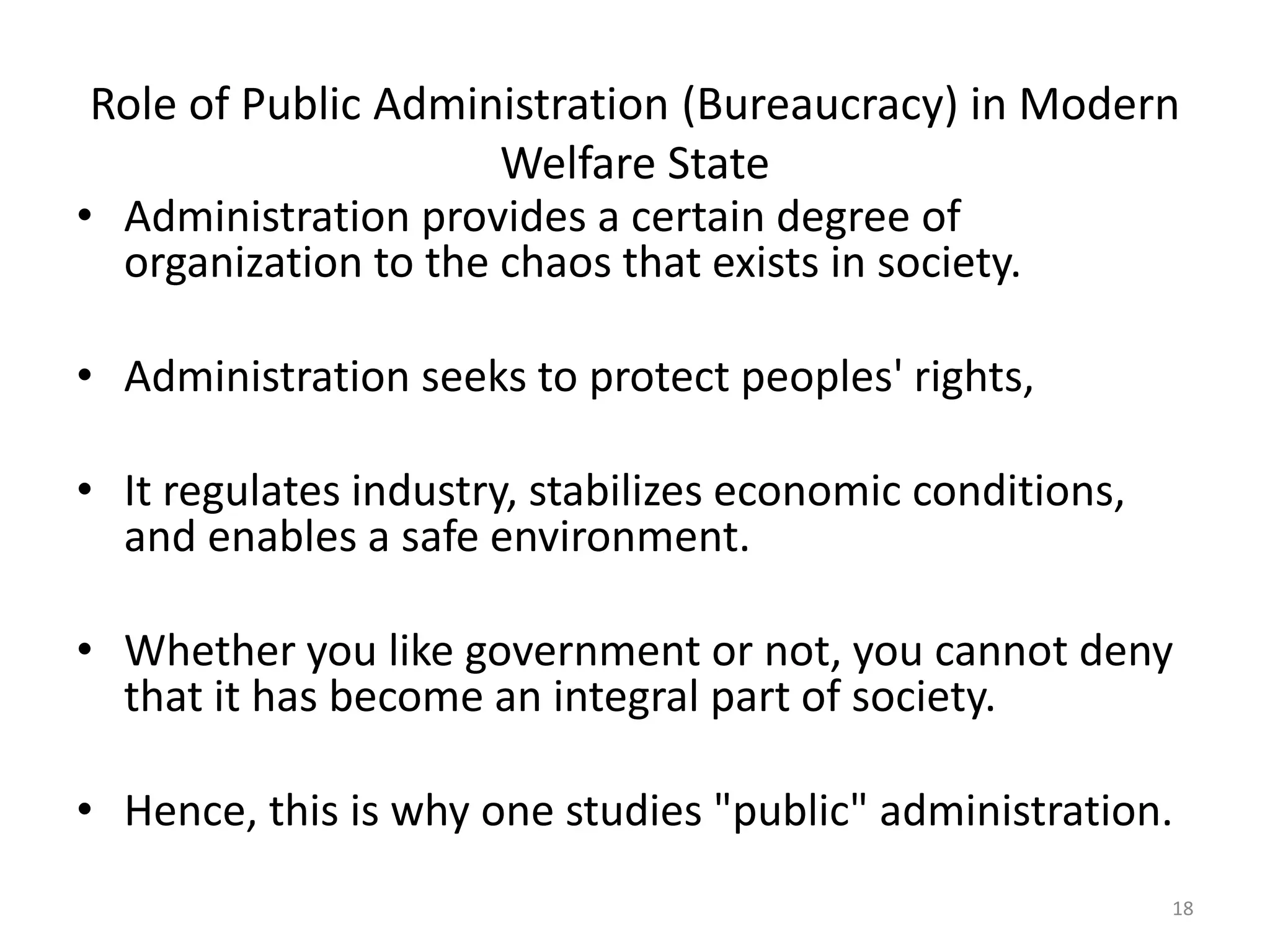 Role of Public Administration (Bureaucracy) in Modern
Welfare State
• Administration provides a certain degree of
organization to the chaos that exists in society.
• Administration seeks to protect peoples' rights,
• It regulates industry, stabilizes economic conditions,
and enables a safe environment.
• Whether you like government or not, you cannot deny
that it has become an integral part of society.
• Hence, this is why one studies "public" administration.
18
 