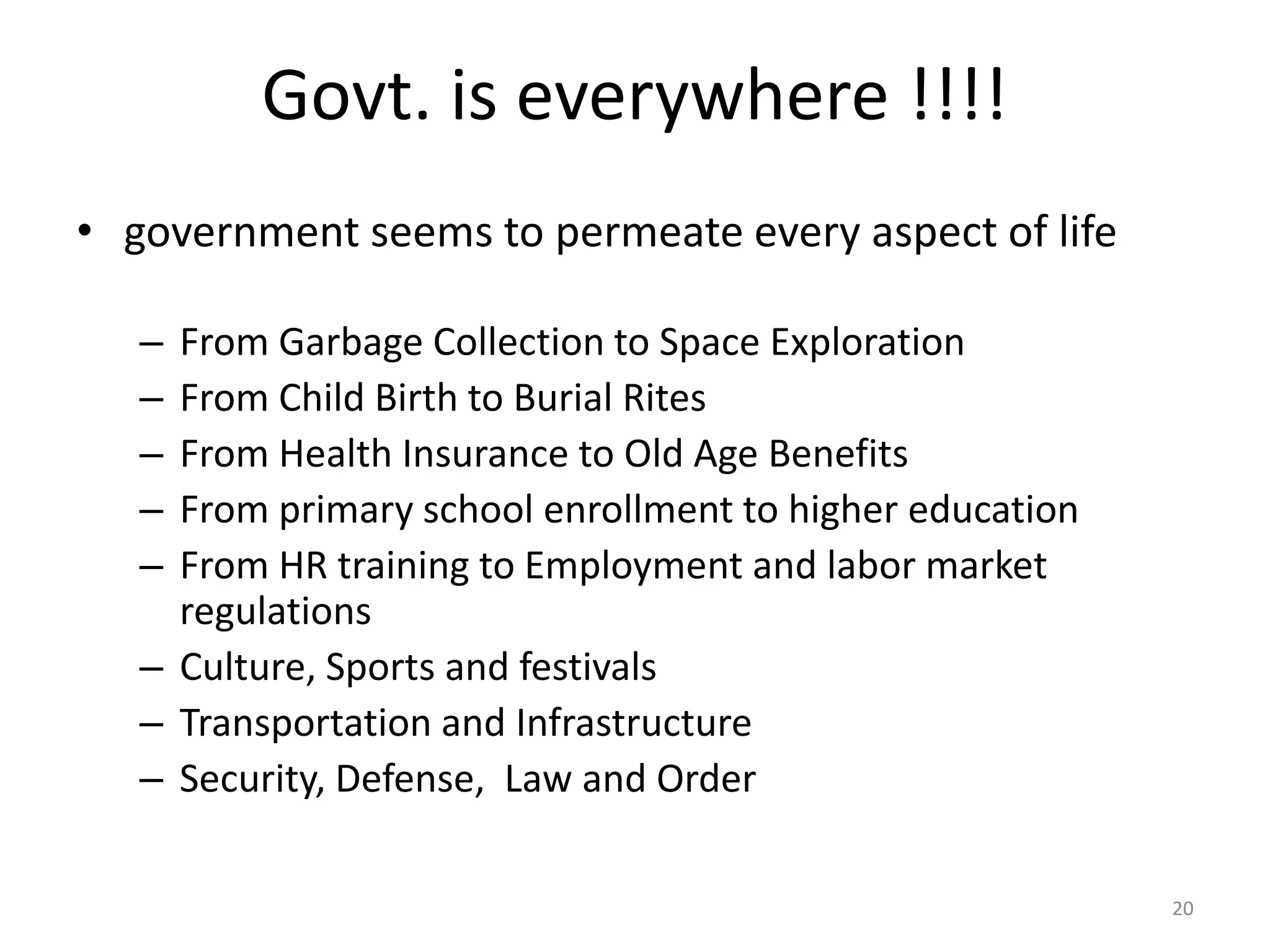 Govt. is everywhere !!!!
• government seems to permeate every aspect of life
– From Garbage Collection to Space Exploration
– From Child Birth to Burial Rites
– From Health Insurance to Old Age Benefits
– From primary school enrollment to higher education
– From HR training to Employment and labor market
regulations
– Culture, Sports and festivals
– Transportation and Infrastructure
– Security, Defense, Law and Order
20
 