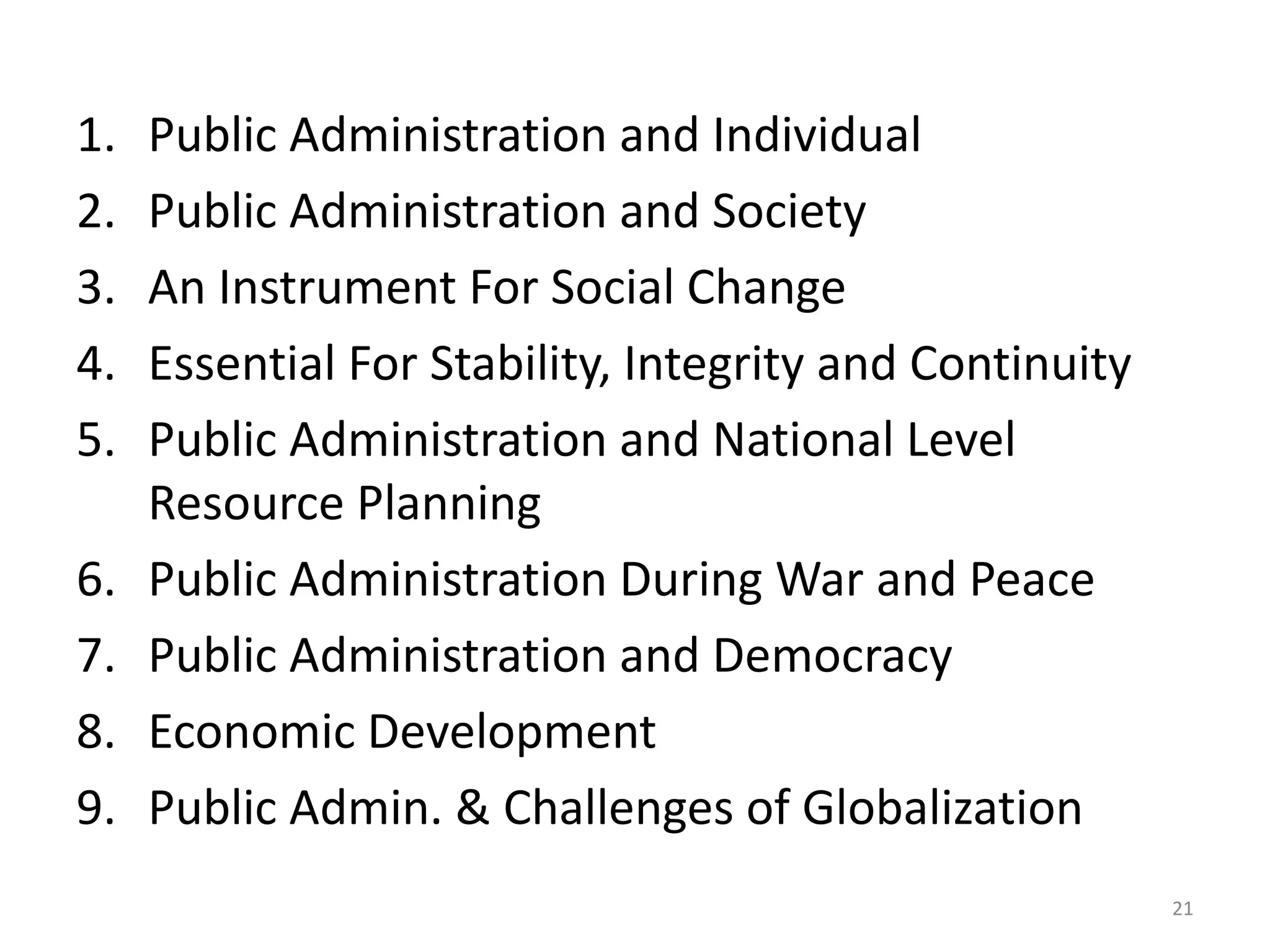 1. Public Administration and Individual
2. Public Administration and Society
3. An Instrument For Social Change
4. Essential For Stability, Integrity and Continuity
5. Public Administration and National Level
Resource Planning
6. Public Administration During War and Peace
7. Public Administration and Democracy
8. Economic Development
9. Public Admin. & Challenges of Globalization
21
 