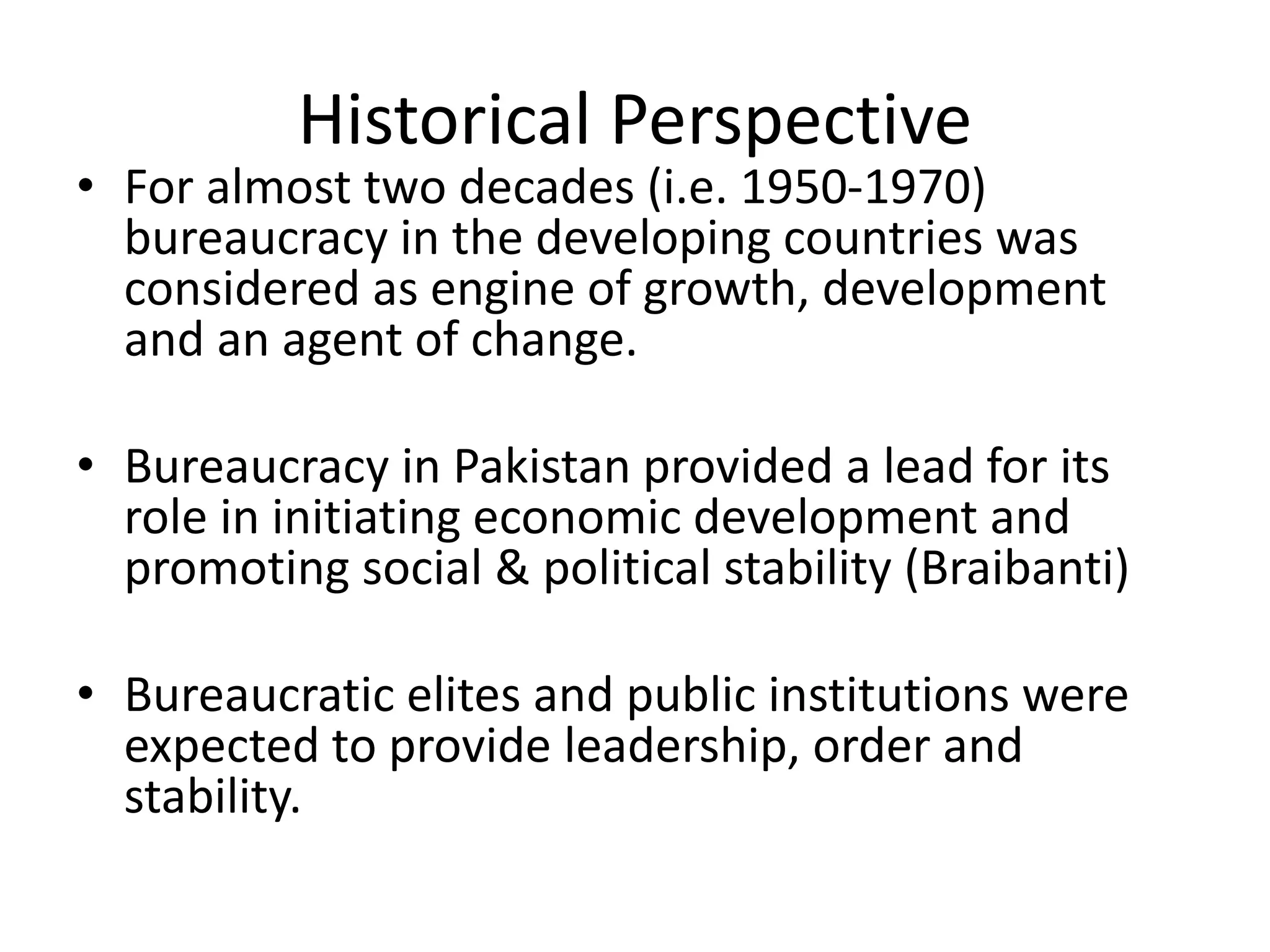 Historical Perspective
• For almost two decades (i.e. 1950-1970)
bureaucracy in the developing countries was
considered as engine of growth, development
and an agent of change.
• Bureaucracy in Pakistan provided a lead for its
role in initiating economic development and
promoting social & political stability (Braibanti)
• Bureaucratic elites and public institutions were
expected to provide leadership, order and
stability.
 