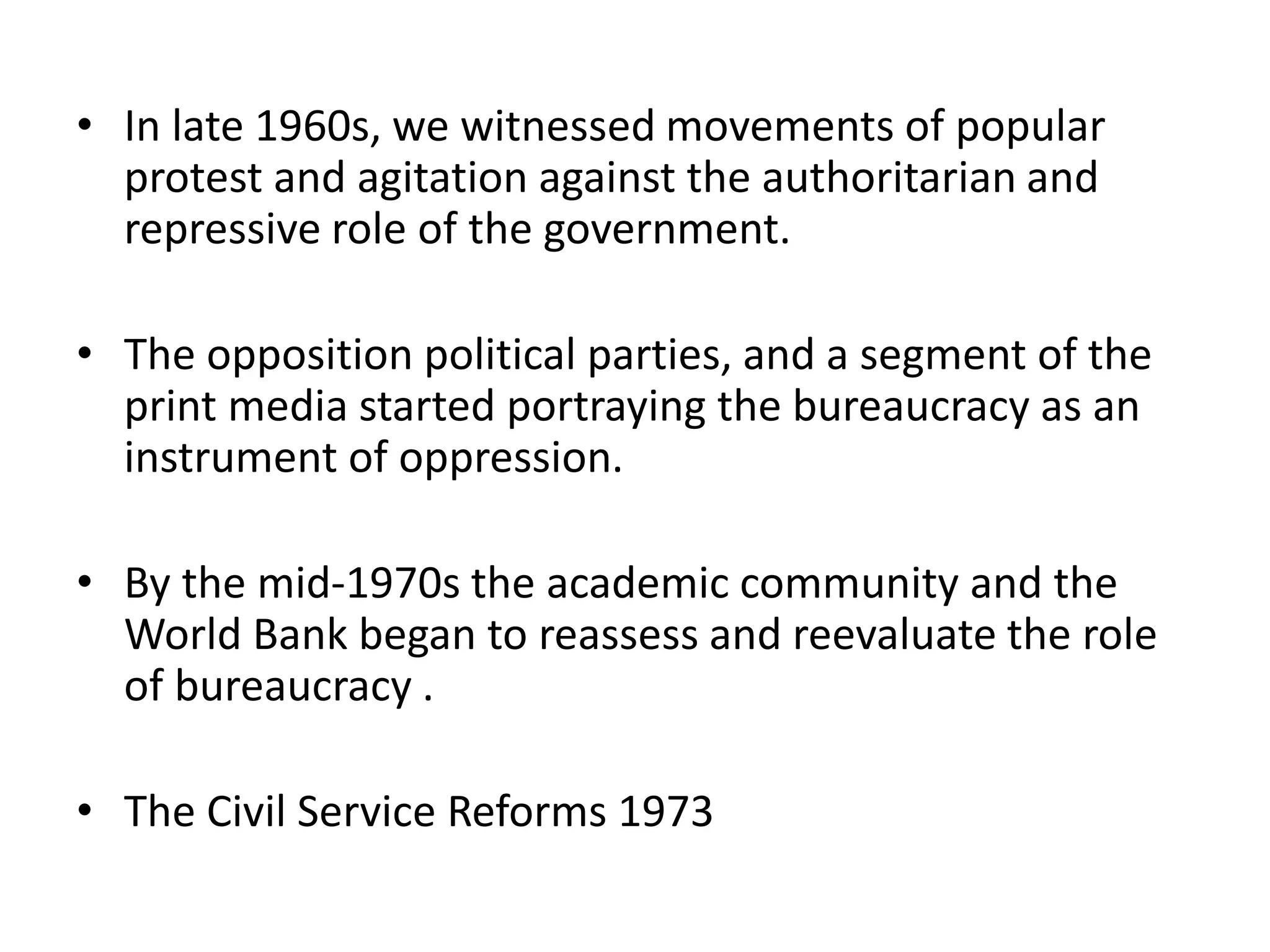 • In late 1960s, we witnessed movements of popular
protest and agitation against the authoritarian and
repressive role of the government.
• The opposition political parties, and a segment of the
print media started portraying the bureaucracy as an
instrument of oppression.
• By the mid-1970s the academic community and the
World Bank began to reassess and reevaluate the role
of bureaucracy .
• The Civil Service Reforms 1973
 