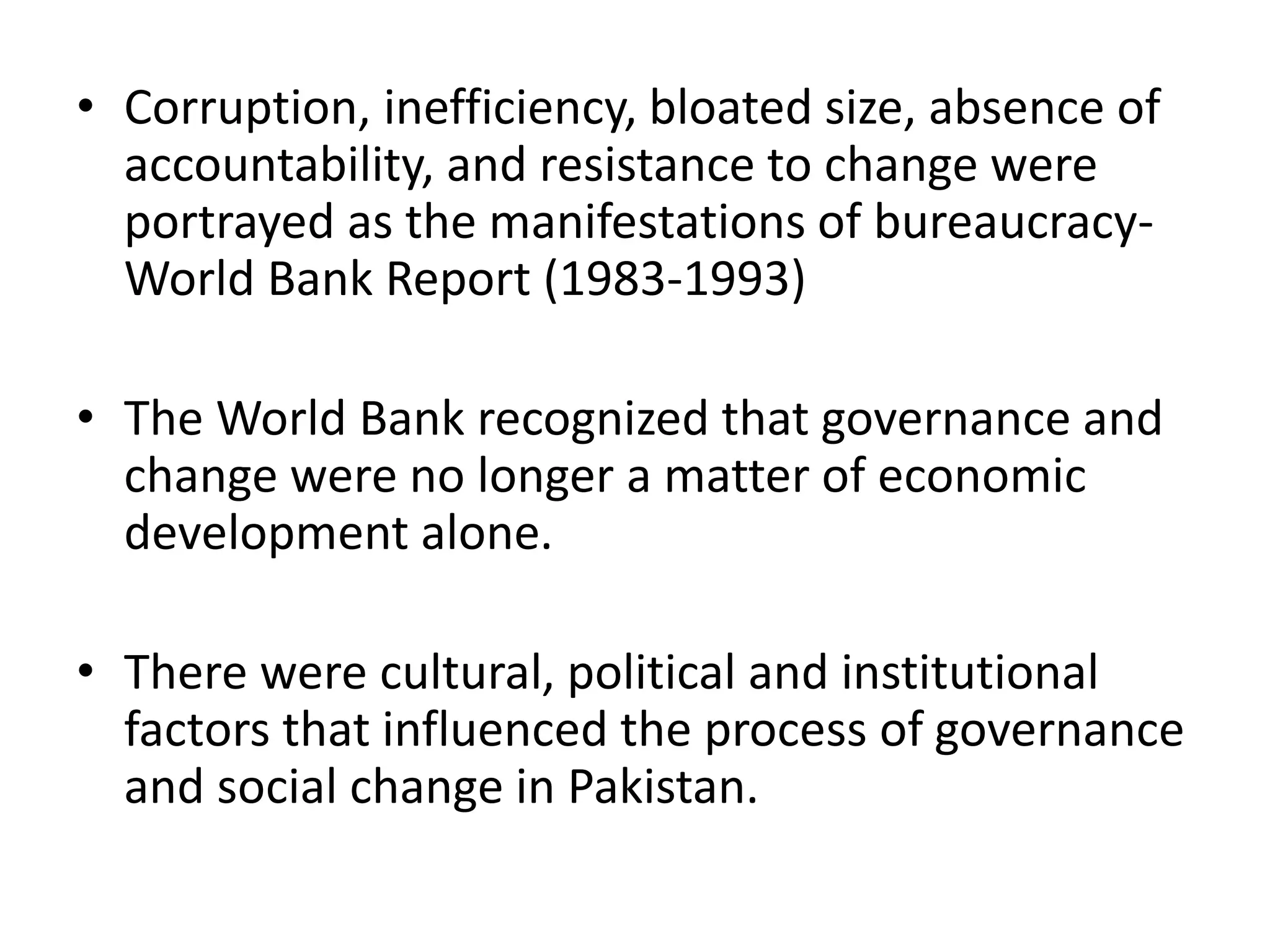 • Corruption, inefficiency, bloated size, absence of
accountability, and resistance to change were
portrayed as the manifestations of bureaucracy-
World Bank Report (1983-1993)
• The World Bank recognized that governance and
change were no longer a matter of economic
development alone.
• There were cultural, political and institutional
factors that influenced the process of governance
and social change in Pakistan.
 