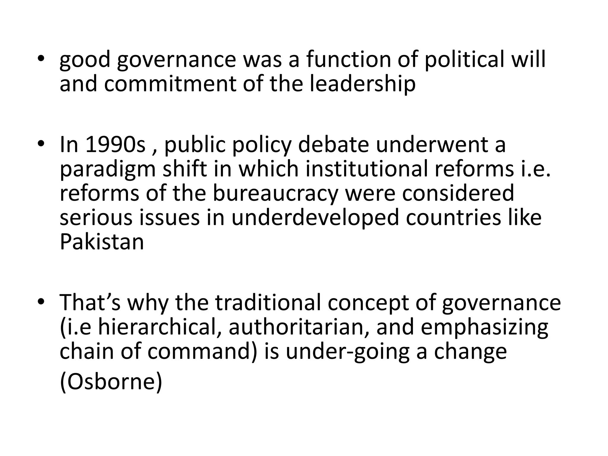 • good governance was a function of political will
and commitment of the leadership
• In 1990s , public policy debate underwent a
paradigm shift in which institutional reforms i.e.
reforms of the bureaucracy were considered
serious issues in underdeveloped countries like
Pakistan
• That’s why the traditional concept of governance
(i.e hierarchical, authoritarian, and emphasizing
chain of command) is under-going a change
(Osborne)
 