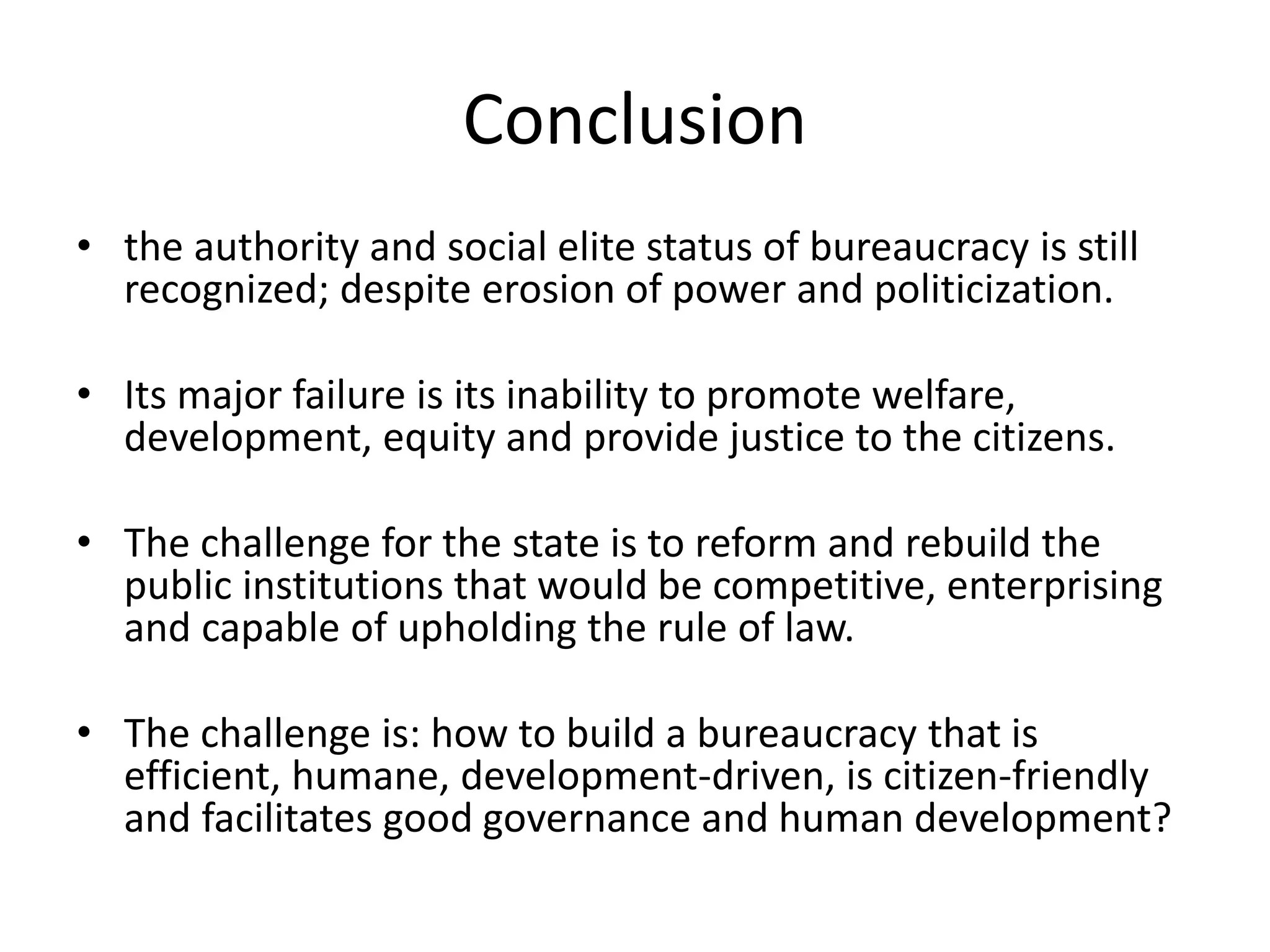 Conclusion
• the authority and social elite status of bureaucracy is still
recognized; despite erosion of power and politicization.
• Its major failure is its inability to promote welfare,
development, equity and provide justice to the citizens.
• The challenge for the state is to reform and rebuild the
public institutions that would be competitive, enterprising
and capable of upholding the rule of law.
• The challenge is: how to build a bureaucracy that is
efficient, humane, development-driven, is citizen-friendly
and facilitates good governance and human development?
 