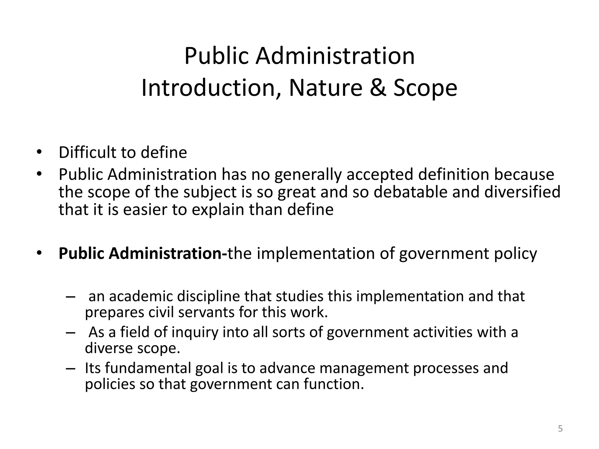 Public Administration
Introduction, Nature & Scope
• Difficult to define
• Public Administration has no generally accepted definition because
the scope of the subject is so great and so debatable and diversified
that it is easier to explain than define
• Public Administration-the implementation of government policy
– an academic discipline that studies this implementation and that
prepares civil servants for this work.
– As a field of inquiry into all sorts of government activities with a
diverse scope.
– Its fundamental goal is to advance management processes and
policies so that government can function.
5
 