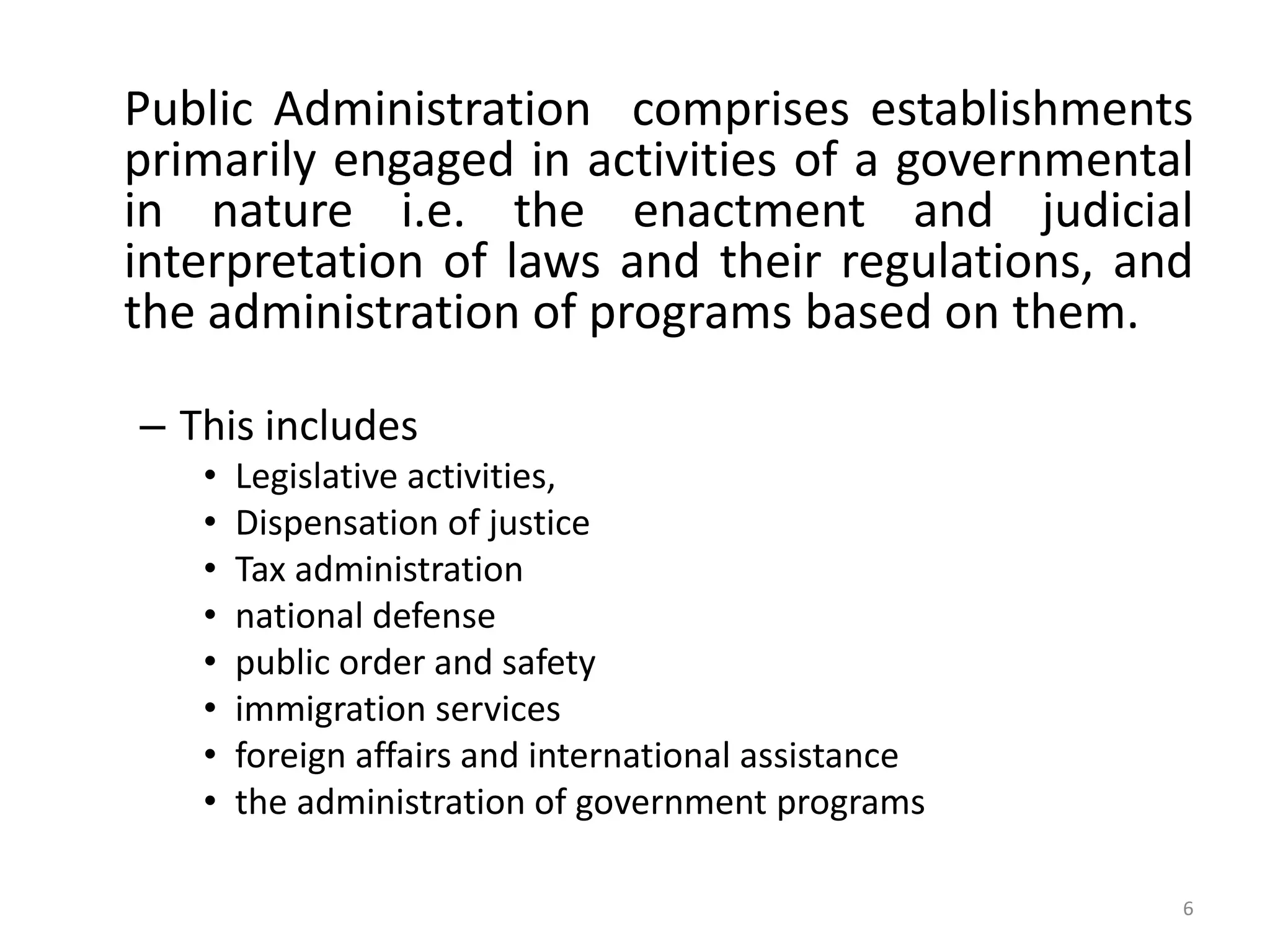 Public Administration comprises establishments
primarily engaged in activities of a governmental
in nature i.e. the enactment and judicial
interpretation of laws and their regulations, and
the administration of programs based on them.
– This includes
• Legislative activities,
• Dispensation of justice
• Tax administration
• national defense
• public order and safety
• immigration services
• foreign affairs and international assistance
• the administration of government programs
6
 