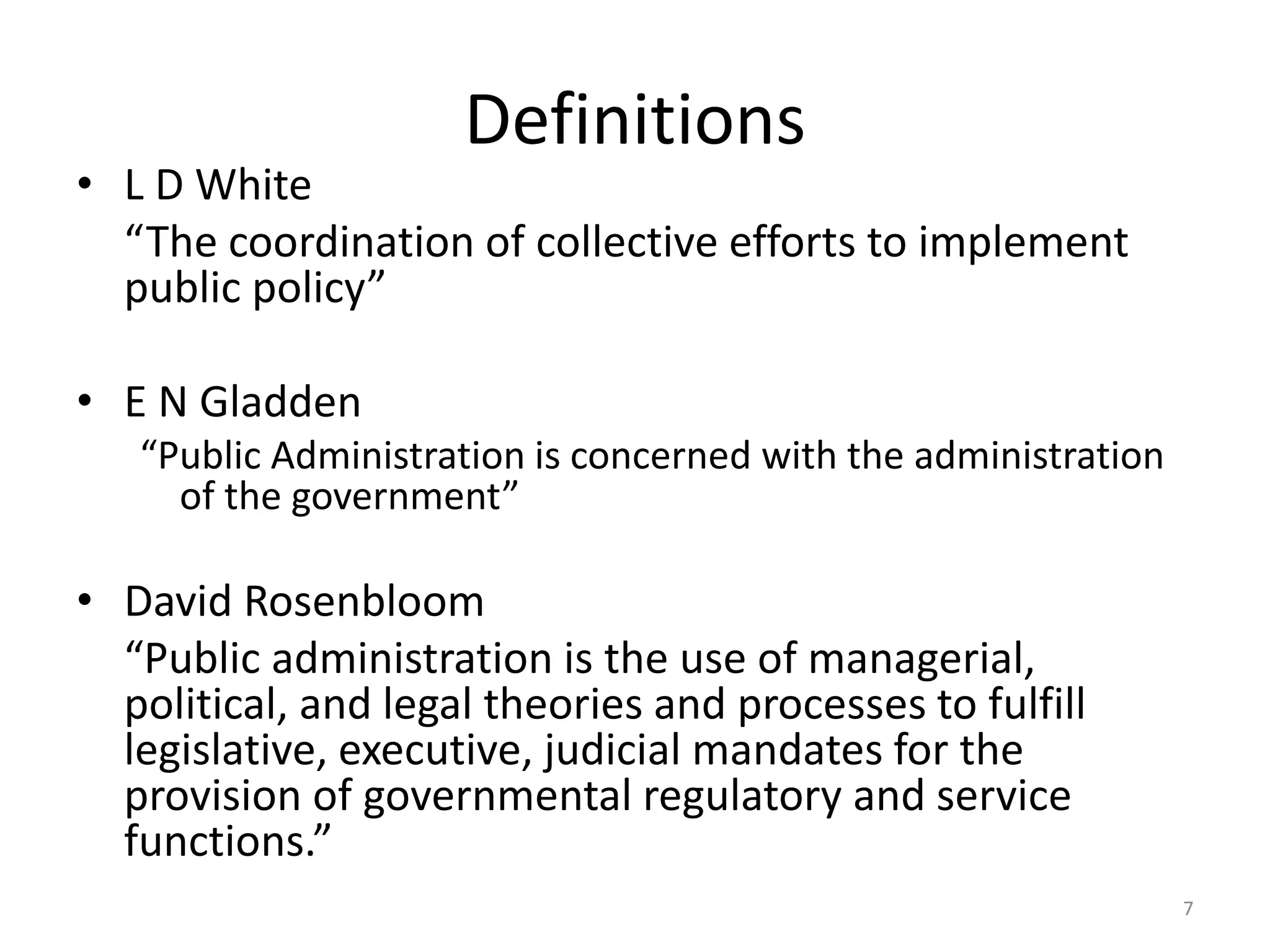 Definitions
• L D White
“The coordination of collective efforts to implement
public policy”
• E N Gladden
“Public Administration is concerned with the administration
of the government”
• David Rosenbloom
“Public administration is the use of managerial,
political, and legal theories and processes to fulfill
legislative, executive, judicial mandates for the
provision of governmental regulatory and service
functions.”
7
 