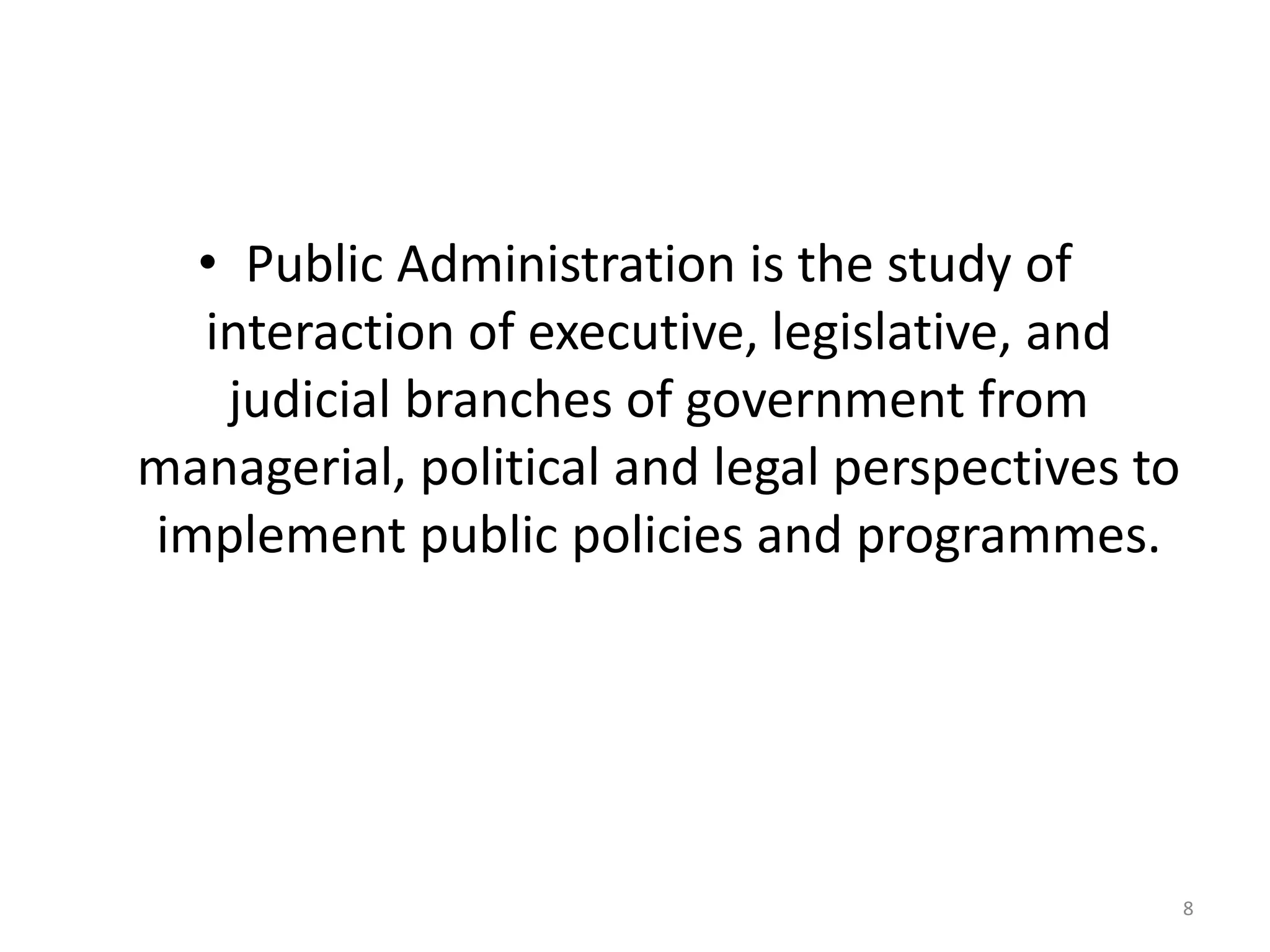 • Public Administration is the study of
interaction of executive, legislative, and
judicial branches of government from
managerial, political and legal perspectives to
implement public policies and programmes.
8
 