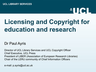 UCL LIBRARY SERVICES
Licensing and Copyright for
education and research
Dr Paul Ayris
Director of UCL Library Services and UCL Copyright Officer
Chief Executive, UCL Press
President of LIBER (Association of European Research Libraries)
Chair of the LERU community of Chief Information Officers
e-mail: p.ayris@ucl.ac.uk
 