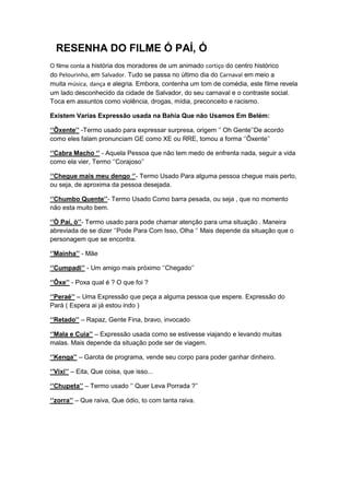 RESENHA DO FILME Ó PAÍ, Ó
O filme conta a história dos moradores de um animado cortiço do centro histórico
do Pelourinho, em Salvador. Tudo se passa no último dia do Carnaval em meio a
muita música, dança e alegria. Embora, contenha um tom de comédia, este filme revela
um lado desconhecido da cidade de Salvador, do seu carnaval e o contraste social.
Toca em assuntos como violência, drogas, mídia, preconceito e racismo.

Existem Varias Expressão usada na Bahia Que não Usamos Em Belém:

‘’Ôxente’’ -Termo usado para expressar surpresa, origem ‘’ Oh Gente’’De acordo
como eles falam pronunciam GE como XE ou RRE, tomou a forma ‘’Ôxente’’

‘’Cabra Macho ‘’ - Aquela Pessoa que não tem medo de enfrenta nada, seguir a vida
como ela vier, Termo ‘’Corajoso’’

‘’Chegue mais meu dengo ‘’- Termo Usado Para alguma pessoa chegue mais perto,
ou seja, de aproxima da pessoa desejada.

‘’Chumbo Quente’’- Termo Usado Como barra pesada, ou seja , que no momento
não esta muito bem.

‘’Ò Paí, ò’’- Termo usado para pode chamar atenção para uma situação . Maneira
abreviada de se dizer ‘’Pode Para Com Isso, Olha ‘’ Mais depende da situação que o
personagem que se encontra.

‘’Mainha’’ - Mãe

‘’Cumpadi’’ - Um amigo mais próximo ‘’Chegado’’

‘’Ôxe’’ - Poxa qual é ? O que foi ?

‘’Peraé’’ – Uma Expressão que peça a alguma pessoa que espere. Expressão do
Pará ( Espera ai já estou indo )

‘’Retado’’ – Rapaz, Gente Fina, bravo, invocado

‘’Mala e Cuia’’ – Expressão usada como se estivesse viajando e levando muitas
malas. Mais depende da situação pode ser de viagem.

‘’Kenga’’ – Garota de programa, vende seu corpo para poder ganhar dinheiro.

‘’Vixi’’ – Eita, Que coisa, que isso...

‘’Chupeta’’ – Termo usado ‘’ Quer Leva Porrada ?’’

‘’zorra’’ – Que raiva, Que ódio, to com tanta raiva.
 