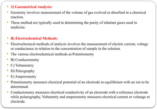  3) Gasometrical Analysis:
 Geometry involves measurement of the volume of gas evolved or absorbed in a chemical
reaction.
 These method are typically used in determining the purity of inhalant gases used in
medicine.
 B) Electrochemical Methods:
 Electrochemical methods of analysis involves the measurement of electric current, voltage
or conductance in relation to the concentration of sample in the solution.
 The various electrochemical methods a) Potentiometry
 B) Conductometry
 C) Voltametery
 D) Paleography
 E) Amperometry
 Potentiometry measures electrical potential of an electrode in equilibrium with an ion to be
determined.
 Conductometry measures electrical conductivity of an electrode with a reference electrode
while polarography, Voltametry and amperometry measures electrical current or volatage at
electrode.
 