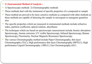  C) Instrumental Method of Analysis :
 1) Spectroscopic methods 2) Chromatographic methods
 These methods deal with the instrument of specific properties of a compound or sample
 These method are proved to be more sensitive methods as compared with other methods as
these methods are capable of detecting the sample in microgram to nanogram quantities
also
 The specific properties which are measured in instrumental methods include refractive
index, partition coefficient, optical rotation, absorbance
 The techniques which are based on spectroscopic measurement include Atomic absorption
Spectroscopy, Atomic emission, UV visible Spectroscopy, Infrared Spectroscopy, Raman
Spectroscopy, Fluorimetry, Nuclear Magnetic Resonance Spectroscopy.
 The various Chromatography method include Paper Chromatography, thin layer
Chromatography (TLC), High performance thin layer Chromatography (HPTLC), High
performance Liquid Chromatography ( HPLC), Gas Chromatography (GC)
 