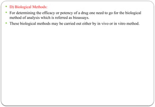  D) Biological Methods:
 For determining the efficacy or potency of a drug one need to go for the biological
method of analysis which is referred as bioassays.
 These biological methods may be carried out either by in vivo or in vitro method.
 