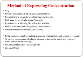 Method of Expressing Concentration
 FAQ
 Define various methods of expressing concentration.
 Explain the term molecular weight & Equivalent weight.
 Difference between Molarity and Normality.
 Explain the term Molarity, Normality And Molality.
 Define various methods of expressing Concentration.
 Write short note on Normality And Molarity
 In the quantitative analysis method, expression of concentration of solution is required.
 To express concentration of solution one need to known the weight and volume of
solute and solvent respectively.
 1) Chemical Method of expressing Conc.
 2) percent Conc.
 