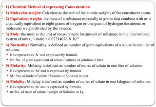  1) Chemical Method of expressing Concentration
 1) Molecular weight: Calculate as the sum of the atomic weights of the constituent atoms
 2) Equivalent weight: the mass of a substance especially in grams that combine with or is
chemically equivalent to eight grams of oxygen or one gram of hydrogen the atomic or
molecular weight divided by the valence.
 3) Mole: the mole is the unit of measurement for amount of substance in the international
system of units , 1 mole = 6.02214076 X 1023
 4) Normality: Normality is defined as number of gram equivalents of a solute in one liter of
solution.
 It is represent as ‘N’ and expressed by formula,
 N= No. of gram equivalent of solute / volume of solution in liter
 5) Molarity: Molarity is defined as number of moles of solute in one liter of solution
 It is represent as ‘M’ and is expressed by formula
 M= No. of mole of solute / Volume of Solution in liter
 6) Molality: Molality is defined as number of moles of solute in one kilogram of solution.
 It is represent as ‘m’ and is expressed by formula
 m=No. of mole of solute / weight of Solution in kg
 