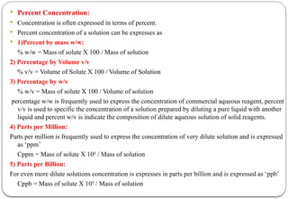  Percent Concentration:
 Concentration is often expressed in terms of percent.
 Percent concentration of a solution can be expresses as
 1)Percent by mass w/w:
% w/w = Mass of solute X 100 / Mass of solution
2) Percentage by Volume v/v
% v/v = Volume of Solute X 100 / Volume of Solution
3) Percentage by w/v
% w/v = Mass of solute X 100 / Volume of solution
percentage w/w is frequently used to express the concentration of commercial aqueous reagent, percent
v/v is used to specific the concentration of a solution prepared by diluting a pure liquid with another
liquid and percent w/v is indicate the composition of dilute aqueous solution of solid reagents.
4) Parts per Million:
Parts per million is frequently used to express the concentration of very dilute solution and is expressed
as ‘ppm’
Cppm = Mass of solute X 106
/ Mass of solution
5) Parts per Billion:
For even more dilute solutions concentration is expresses in parts per billion and is expressed as ‘ppb’
Cppb = Mass of solute X 109
/ Mass of solution
 