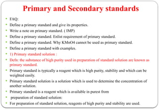 Primary and Secondary standards
 FAQ:
 Define a primary standard and give its properties.
 Write a note on primary standard. ( IMP)
 Define a primary standard. Enlist requirement of primary standard.
 Define a primary standard. Why KMnO4 cannot be used as primary standard.
 Define a primary standard with examples.
 1) Primary standard solution :
 Defn: the substance of high purity used in preparation of standard solution are known as
primary standard.
 Primary standard is typically a reagent which is high purity, stability and which can be
weighted easily.
 Primary standard solution is a solution which is used to determine the concentration of
another solution.
 Primary standard is a reagent which is available in purest from
 preparation of standard solution:
 For preparation of standard solution, reagents of high purity and stability are used.
 