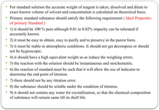  For standard solution the accurate weight of reagent is taken, dissolved and dilute to
exact known volume of solvent and concentration is calculated on theoretical basis.
 Primary standard substance should satisfy the following requirement ( Ideal Properties
of primary Standard )
 1) it should be 100 % pure although 0.01 to 0.02% impurity can be tolerated if
accurately known.
 2) it must be easy to obtain, easy to purify and to preserve in the purest form.
 3) it must be stable to atmospheric conditions. It should not get decompose or should
not be hygroscopic.
 4) it should have a high equivalent weight so as reduce the weighing errors.
 5) the reaction with the solution should be instantaneous and stoichometric.
 6) the reaction of standard must be such that it will allow the use of indicator to
determine the end point of titration.
 7) there should not be any titration error.
 8) the substance should be soluble under the condition of titration.
 9) it should not contain any water for crystallization, so that the chemical composition
of substance will remain same till its shelf life.
 