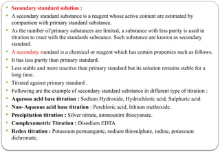  Secondary standard solution :
 A secondary standard substance is a reagent whose active content are estimated by
comparison with primary standard substance.
 As the number of primary substances are limited, a substance with less purity is used in
titration to react with the standards substance. Such substance are known as secondary
standard.
 A secondary standard is a chemical or reagent which has certain properties such as follows.
 It has less purity than primary standard.
 Less stable and more reactive than primary standard but its solution remains stable for a
long time.
 Titrated against primary standard .
 Following are the example of secondary standard substance in different type of titration :
 Aqueous acid base titration : Sodium Hydroxide, Hydrochloric acid, Sulphuric acid
 Non- Aqueous acid base titration : Perchloric acid, lithium methoxide.
 Precipitation titration : Silver nitrate, ammounim thiocyanate.
 Complexometric Titration : Disodium EDTA
 Redox titration : Potassium permangante, sodium thiosulphate, iodine, potassium
dichromate.
 