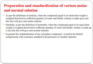 Preparation and standardization of various molar
and normal solution
 As per the definition of molarity, when the compound equal to its molecular weight is
weighed dissolved in sufficient quantity of water and finally volume is made up to one
liter this will give unit molar solution.
 Similarly, as per the definition of normality, when the compound equal to its equivalent
weight is weighed dissolved in sufficient quantity of water and finally volume is made up
o one liter this will give unit normal solution.
 In general for standardization of any secondary compound , it need to be titrated
compulsorily with a primary standard in the presence of suitable indicator.
 