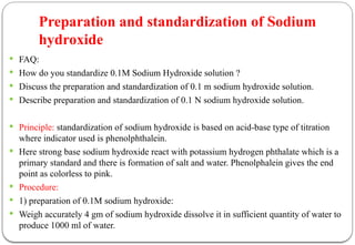 Preparation and standardization of Sodium
hydroxide
 FAQ:
 How do you standardize 0.1M Sodium Hydroxide solution ?
 Discuss the preparation and standardization of 0.1 m sodium hydroxide solution.
 Describe preparation and standardization of 0.1 N sodium hydroxide solution.
 Principle: standardization of sodium hydroxide is based on acid-base type of titration
where indicator used is phenolphthalein.
 Here strong base sodium hydroxide react with potassium hydrogen phthalate which is a
primary standard and there is formation of salt and water. Phenolphalein gives the end
point as colorless to pink.
 Procedure:
 1) preparation of 0.1M sodium hydroxide:
 Weigh accurately 4 gm of sodium hydroxide dissolve it in sufficient quantity of water to
produce 1000 ml of water.
 
