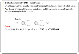  2) Standardization of 0.1M Sodium hydroxide:
 Weight accurately 0.5 gm of potassium hydrogen phthalate dissolve in 7.5 ml of water .
 Add 2 drop of phenolphthalein as an indicator and titrate against sodium hydroxide
until permanent pink color obtained.
 Factor
 Each ml of 0.1 M NaoH is equivalent to 0.2042 gm of C8H5KO4
 