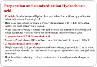 Preparation and standardization Hydrochloric
acid
 Principle: Standardization of Hydrochloric acid is based on acid base type of titration
where indicator used in methyl red.
 Here weak base sodium carbonate a primary standard react with HCL to form salt &
water , end point obtain yellow to pink.
 When solution carbonate is titrated with acid it results into formation of carbonic acid
which contributes to acidity of solution and therefore indicator changes color.
 1) preparation of 0.5 M Hydrochloric acid.
 Measure 42.5 ml of conc. HCl dissolves it in sufficient of water to produce 1000 ml
 2) Standardization of 0.5 M HCl
 Weight accurately 0.15 gm of anhydrous sodium carbonate, dissolve it in 10 ml of water.
Add two drops of methyl red solution and titrate against hydrochloric acid until pink color
is obtained.
 Heat the solution to boiling, cool and continues the titration if pink color changes to
yellow
 