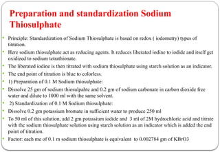  Principle: Standardization of Sodium Thiosulphate is based on redox ( iodometry) types of
titration.
 Here sodium thiosulphate act as reducing agents. It reduces liberated iodine to iodide and itself get
oxidized to sodium tetrathionate.
 The liberated iodine is then titrated with sodium thiosulphate using starch solution as an indicator.
 The end point of titration is blue to colorless.
 1) Preparation of 0.1 M Sodium thiosulphate:
 Dissolve 25 gm of sodium thiosulpahte and 0.2 gm of sodium carbonate in carbon dioxide free
water and dilute to 1000 ml with the same solvent.
 2) Standardization of 0.1 M Sodium thiosulphate:
 Dissolve 0.2 gm potassium bromate in sufficient water to produce 250 ml
 To 50 ml of this solution, add 2 gm potassium iodide and 3 ml of 2M hydrochloric acid and titrate
with the sodium thiosulphate solution using starch solution as an indicator which is added the end
point of titration.
 Factor: each me of 0.1 m sodium thiosulphate is equivalent to 0.002784 gm of KBrO3
Preparation and standardization Sodium
Thiosulphate
 