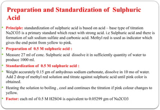  Principle: standardization of sulphuric acid is based on acid – base type of titration
Na2CO3 is a primary standard which react with strong acid. i.e Sulphuric acid and there is
formation of salt sodium sulfate and carbonic acid. Methyl red is used as indicator which
gives the end point from yellow to pink.
 Preparation of 0.5 M sulphuric acid :
 Measure 27 ml of conc. Sulphuric acid dissolve it in sufficiently quantity of water to
produce 1000 ml.
 Standardization of 0.5 M sulphuric acid :
 Weight accurately 0.15 gm of anhydrous sodium carbonate, dissolve in 10 mo of water.
Add 2 drop of methyl red solution and titrate against sulphuric acid until pink color is
obtained.
 Heating the solution to boiling , cool and continues the titration if pink colour changes to
yellow.
 Factor: each ml of 0.5 M H2SO4 is equivalent to 0.05299 gm of Na2CO3
Preparation and Standardization of Sulphuric
Acid
 