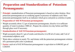  Principle: standardization of Potassium permanganate is based on redox titration. Here
potassium permanganate act as oxidizing agents in presence of sulphuric acid. Here
potassium permanganate itself as an indicator which gives end point as colorless to pink.
 Preparation of 0.02 M Potassium permanganate:
 Weight accurately about 3.2 gm of potassium permanganate, dissolve it in sufficient
quantity of water to produce 1000 ml . Prepare the solution two day before and filter
through glass wool if necessary.
 Standardization of 0.02 M Potassium permanganate:
 Wight accurately about 0.1 gm of oxalic acid dissolve it in 80 ml of water, add 5 ml of
concentrated sulphuric acid.
 Warm above solution to nearly 70 c and titrates with the potassium permanganate solution
till a permanent pink color is produced.
 Factor: each ml of 0.02 M Potassium permanganate is equivalent to 0.006302 gm of
C2H2O4
Preparation and Standardization of Potassium
Permanganate:
 