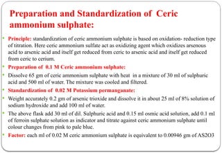  Principle: standardization of ceric ammonium sulphate is based on oxidation- reduction type
of titration. Here ceric ammonium sulfate act as oxidizing agent which oxidizes arsenous
acid to arsenic acid and itself get reduced from ceric to arsenic acid and itself get reduced
from ceric to cerium.
 Preparation of 0.1 M Ceric ammonium sulphate:
 Dissolve 65 gm of ceric ammonium sulphate with heat in a mixture of 30 ml of sulphuric
acid and 500 ml of water. The mixture was cooled and filtered.
 Standardization of 0.02 M Potassium permanganate:
 Weight accurately 0.2 gm of arsenic trioxide and dissolve it in about 25 ml of 8% solution of
sodium hydroxide and add 100 ml of water.
 The above flask add 30 ml of dil. Sulphuric acid and 0.15 ml osmic acid solution, add 0.1 ml
of ferroin sulphate solution as indicator and titrate against ceric ammonium sulphate until
colour changes from pink to pale blue.
 Factor: each ml of 0.02 M ceric ammonium sulphate is equivalent to 0.00946 gm of AS2O3
Preparation and Standardization of Ceric
ammonium sulphate:
 