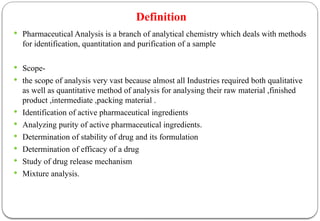 Definition
 Pharmaceutical Analysis is a branch of analytical chemistry which deals with methods
for identification, quantitation and purification of a sample
 Scope-
 the scope of analysis very vast because almost all Industries required both qualitative
as well as quantitative method of analysis for analysing their raw material ,finished
product ,intermediate ,packing material .
 Identification of active pharmaceutical ingredients
 Analyzing purity of active pharmaceutical ingredients.
 Determination of stability of drug and its formulation
 Determination of efficacy of a drug
 Study of drug release mechanism
 Mixture analysis.
 