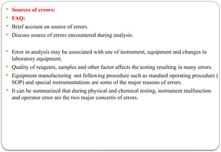  Sources of errors:
 FAQ:
 Brief account on source of errors.
 Discuss source of errors encountered during analysis.
 Error in analysis may be associated with use of instrument, equipment and changes in
laboratory equipment.
 Quality of reagents, samples and other factor affects the testing resulting in many errors.
 Equipment manufacturing not following procedure such as standard operating procedure (
SOP) and special instrumentations are some of the major reasons of errors.
 It can be summarized that during physical and chemical testing, instrument malfunction
and operator error are the two major concerns of errors.
 