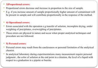  3)Proportional errors:
 Proportional errors decrease and increase in proportion to the size of sample.
 E.g. if you increase amount of sample proportionally higher amount of contaminant will
be present in sample and will contribute proportionally in the response of the method.
 4) Operational errors:
 Errors associated with the operation e.g transfer of solution, incomplete drying, under
weighting of precipitates, overweighing of precipitates.
 These errors are physical in nature and occur when proper analytical techniques and
procedure are not followed.
 5) Personal errors:
 Personal errors may result from the carelessness or personal limitation of the analytical
chemist.
 In analytical laboratory during experimentations many measurement require personal
judgment , the color of solution at the end point in a titration, the level of a liquid with
respect to a graduation in a pipette or burette.
 
