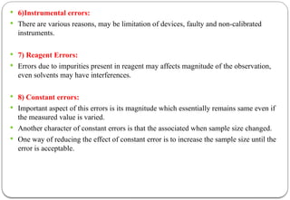 6)Instrumental errors:
 There are various reasons, may be limitation of devices, faulty and non-calibrated
instruments.
 7) Reagent Errors:
 Errors due to impurities present in reagent may affects magnitude of the observation,
even solvents may have interferences.
 8) Constant errors:
 Important aspect of this errors is its magnitude which essentially remains same even if
the measured value is varied.
 Another character of constant errors is that the associated when sample size changed.
 One way of reducing the effect of constant error is to increase the sample size until the
error is acceptable.
 