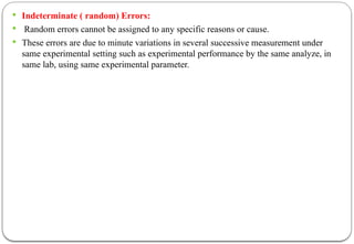  Indeterminate ( random) Errors:
 Random errors cannot be assigned to any specific reasons or cause.
 These errors are due to minute variations in several successive measurement under
same experimental setting such as experimental performance by the same analyze, in
same lab, using same experimental parameter.
 