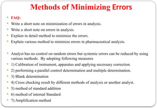 Methods of Minimizing Errors
 FAQ:
 Write a short note on minimization of errors in analysis.
 Write a short note on errors in analysis.
 Explain in detail method to minimize the errors.
 Explain various method to minimize errors in pharmaceutical analysis.
 Analyst has no control on random errors but systemic errors can be reduced by using
various methods. By adopting following measures
 1) Calibration of instrument, apparatus and applying necessary correction.
 2) performing a parallel control determination and multiple determination.
 3) Blank determination
 4) Cross checking result by different methods of analysis or another analyst.
 5) method of standard addition
 6) method of internal Standard
 7) Amplification method
 