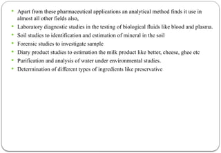  Apart from these pharmaceutical applications an analytical method finds it use in
almost all other fields also,
 Laboratory diagnostic studies in the testing of biological fluids like blood and plasma.
 Soil studies to identification and estimation of mineral in the soil
 Forensic studies to investigate sample
 Diary product studies to estimation the milk product like better, cheese, ghee etc
 Purification and analysis of water under environmental studies.
 Determination of different types of ingredients like preservative
 
