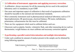  1) Calibration of instrument, apparatus and applying necessary correction.
 A calibration always necessary for all the measuring device used in the analytical
laboratory and it is mandatory as per GMP.
 One more and important aspect of calibration is that result of equipments calibration
should be traceable to the national and international standards.
 Most commonly instrument used in pharmaceutical analytical laboratory such as UV-
Spectrophotometer, IR spectroscopy, electrical balance, PH meter, turbidimeter,
polarimeter, refreactometer the like must be calibrated.
 There are few equipment which need to calibrate before each use .
 Glassware such as pipette, burette, volumetric flask, and other measuring device such as
thermometer, weight balance etc must calibrate and necessary correction applied.
 2) performing a parallel control determination and multiple determination.
 Under such condition he amount of analyst present in the sample can be obtained by
using following equation.
 