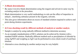  3) Blank determination
 By name it involve blank determination using the reagent and solvent in same way by
excluding analyte in the procedure.
 Blank determination is very useful methodology to rule out the effect of impurities in
anlayte , interfering substance present in the reagents, solvents.
 This also gives information about an excess of standard solution required to achieve end
point during titration experiments.

 4) Cross checking result by different methods of analysis or another analyst.
 Sample is analyte by using radically different method to determine accuracy
 As an example standardization of HCL solution can be achieved by titration with a
standard NaOH solution. Radically different method such as precipitation of chloride by
using AgNO3 and weighing as AgCl can be performed to cross check result of acid base
titration.
 Alternative cross checking by another analyst may be very helpful.

 