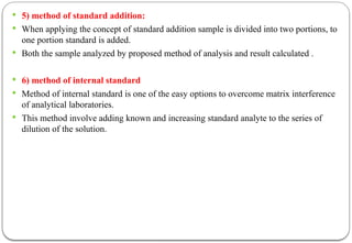  5) method of standard addition:
 When applying the concept of standard addition sample is divided into two portions, to
one portion standard is added.
 Both the sample analyzed by proposed method of analysis and result calculated .
 6) method of internal standard
 Method of internal standard is one of the easy options to overcome matrix interference
of analytical laboratories.
 This method involve adding known and increasing standard analyte to the series of
dilution of the solution.
 