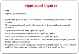 Significant Figures
 FAQ:
 Explain Significant Errors.
 Significant Figures are digits in a number that carry meaning and contribute to the
precision
 All measurement provide useful information about its magnitude and associated
uncertainly.
 Important consideration about significant figure;
 1) any non-zero digits or trapped zeros are significant figures.
 2) leading or trailing zero are not considered as significant figures.
 3)Scientist must maintain the same number of significant figures when going between
decimal and scientific notation.
 4) in multiplication or division process final answer should contain the same number of
significant figures as the original number with the fewest significant figure.
 