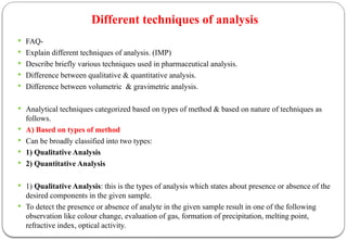 Different techniques of analysis
 FAQ-
 Explain different techniques of analysis. (IMP)
 Describe briefly various techniques used in pharmaceutical analysis.
 Difference between qualitative & quantitative analysis.
 Difference between volumetric & gravimetric analysis.
 Analytical techniques categorized based on types of method & based on nature of techniques as
follows.
 A) Based on types of method
 Can be broadly classified into two types:
 1) Qualitative Analysis
 2) Quantitative Analysis
 1) Qualitative Analysis: this is the types of analysis which states about presence or absence of the
desired components in the given sample.
 To detect the presence or absence of analyte in the given sample result in one of the following
observation like colour change, evaluation of gas, formation of precipitation, melting point,
refractive index, optical activity.
 