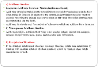  a) Acid base titration :
 i) Aqueous Acid base titration ( Neutralization reactions):
 Acid base titration depends on the neutralization reaction between an acid and a base
when mixed in solution, in addition to the sample, an appropriate indicator must be
used for reflecting the change in colour solution or pH value of solution after reaction
is completed at the end point.
 Acid base titration is used for analysis of substances which are acidic or basic in nature.
 ii) Non-aqueous Acid base titration:
 As the name itself, in this method water is not used as solvent instead non-aqueous
solvents like perchloric acid, glacial acetic acid is used for titration.
 b) Precipitation Titrations:
 In this titration halide ions ( Chloride, Bromide, Fluoride, Iodide ) are determined by
titrating with standard solution of silver nitrate, in which by reaction silver halide
precipitate is formed,
 