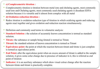  c) Complexometric titration :
 Complexometric titration is titration between metal ions and chelating agents, most commonly
used ions and Chelating agents, most commonly used chelating agents is disodium EDTA
solution because it is versatile and it almost from complex with all metal
 d) Oxidation reduction titration :
 Redox titration is oxidation reduction type of titration in which oxidizing agents and reducing
agents react together and gives oxidation and reduction reaction simultaneously.
 Definition and commonly used terms in volumetric analysis:
 Standard Solution : the solution of accurately known concentration is termed as standard
solution.
 Titrate: the substance or sample being titrated is termed as Titrate
 Titrant: the standard solution of known concentration is termed as Titrant
 Equivalence point: the point at which the reaction between titrant and titrate is just complete
is termed as equivalence point.
 End Point: after the equivalence point when an excess amount of titrant is added to the sample
solution, it gives some colur change due to presence of indicator in it, this is referred as end
point of titration
 Indicator: it is an auxiliary substance which show visual colour change after the reaction
between titrate and titrant is practically complete.
 
