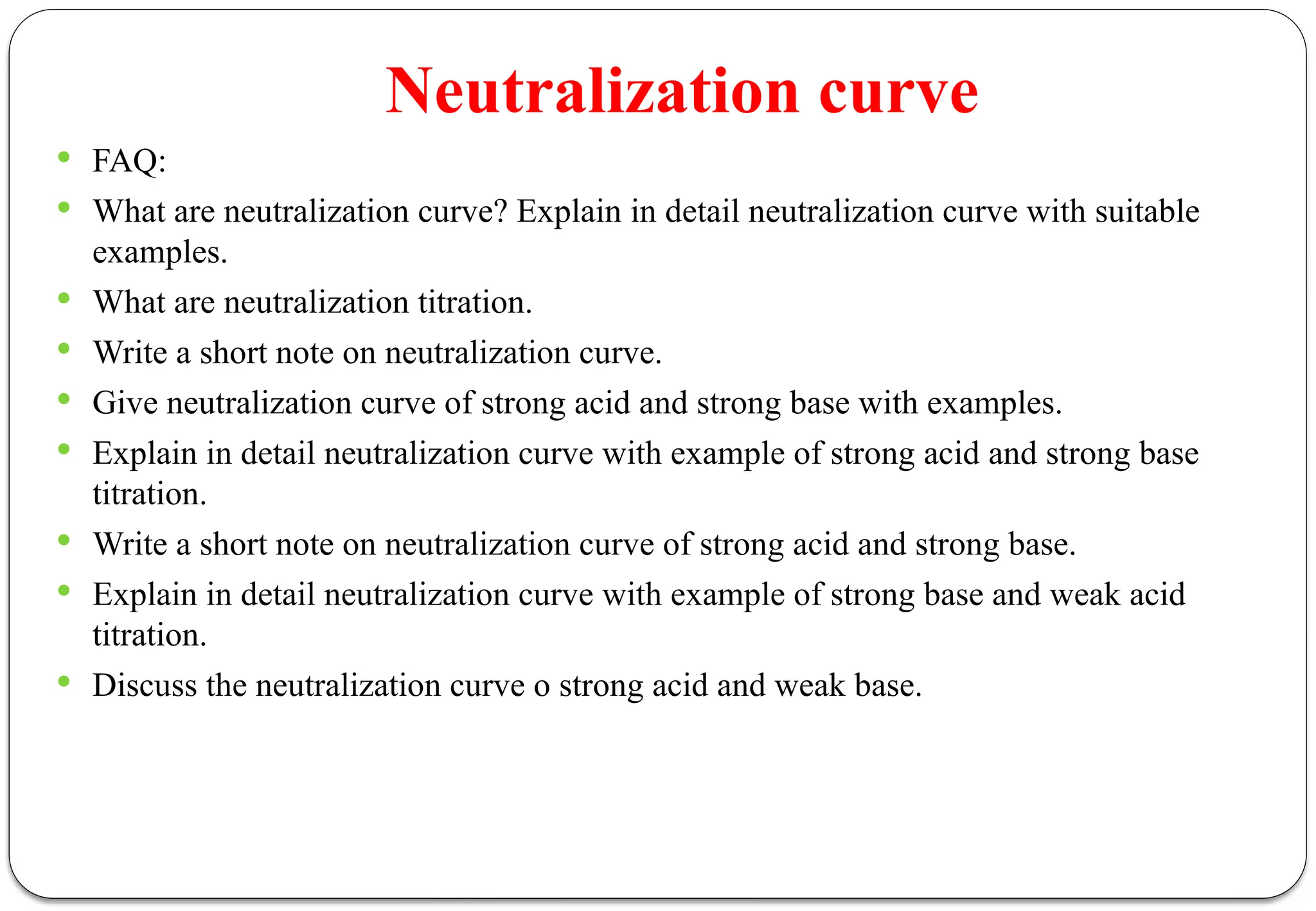 Neutralization curve
 FAQ:
 What are neutralization curve? Explain in detail neutralization curve with suitable
examples.
 What are neutralization titration.
 Write a short note on neutralization curve.
 Give neutralization curve of strong acid and strong base with examples.
 Explain in detail neutralization curve with example of strong acid and strong base
titration.
 Write a short note on neutralization curve of strong acid and strong base.
 Explain in detail neutralization curve with example of strong base and weak acid
titration.
 Discuss the neutralization curve o strong acid and weak base.
 