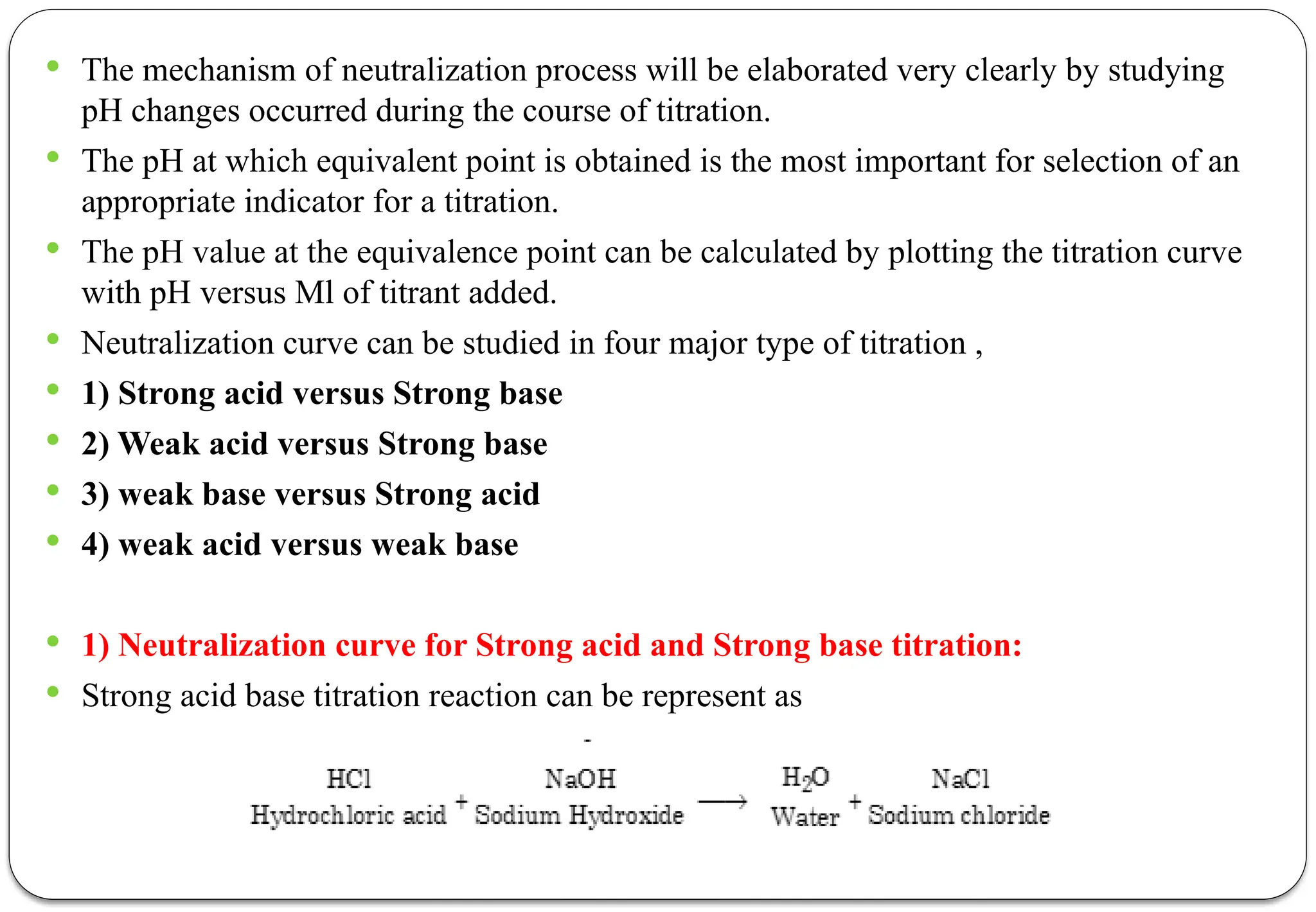  The mechanism of neutralization process will be elaborated very clearly by studying
pH changes occurred during the course of titration.
 The pH at which equivalent point is obtained is the most important for selection of an
appropriate indicator for a titration.
 The pH value at the equivalence point can be calculated by plotting the titration curve
with pH versus Ml of titrant added.
 Neutralization curve can be studied in four major type of titration ,
 1) Strong acid versus Strong base
 2) Weak acid versus Strong base
 3) weak base versus Strong acid
 4) weak acid versus weak base
 1) Neutralization curve for Strong acid and Strong base titration:
 Strong acid base titration reaction can be represent as
 