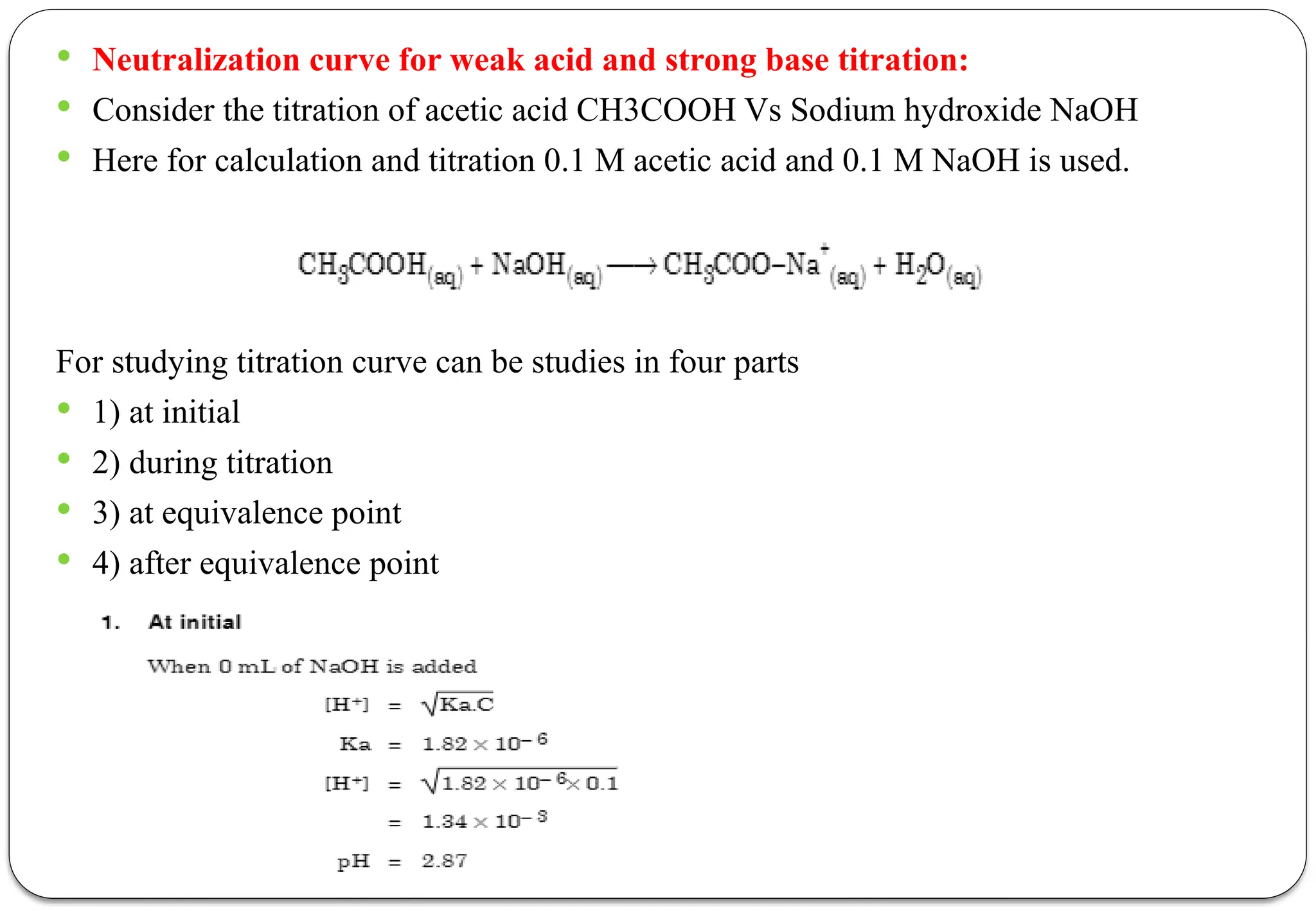  Neutralization curve for weak acid and strong base titration:
 Consider the titration of acetic acid CH3COOH Vs Sodium hydroxide NaOH
 Here for calculation and titration 0.1 M acetic acid and 0.1 M NaOH is used.
For studying titration curve can be studies in four parts
 1) at initial
 2) during titration
 3) at equivalence point
 4) after equivalence point
 