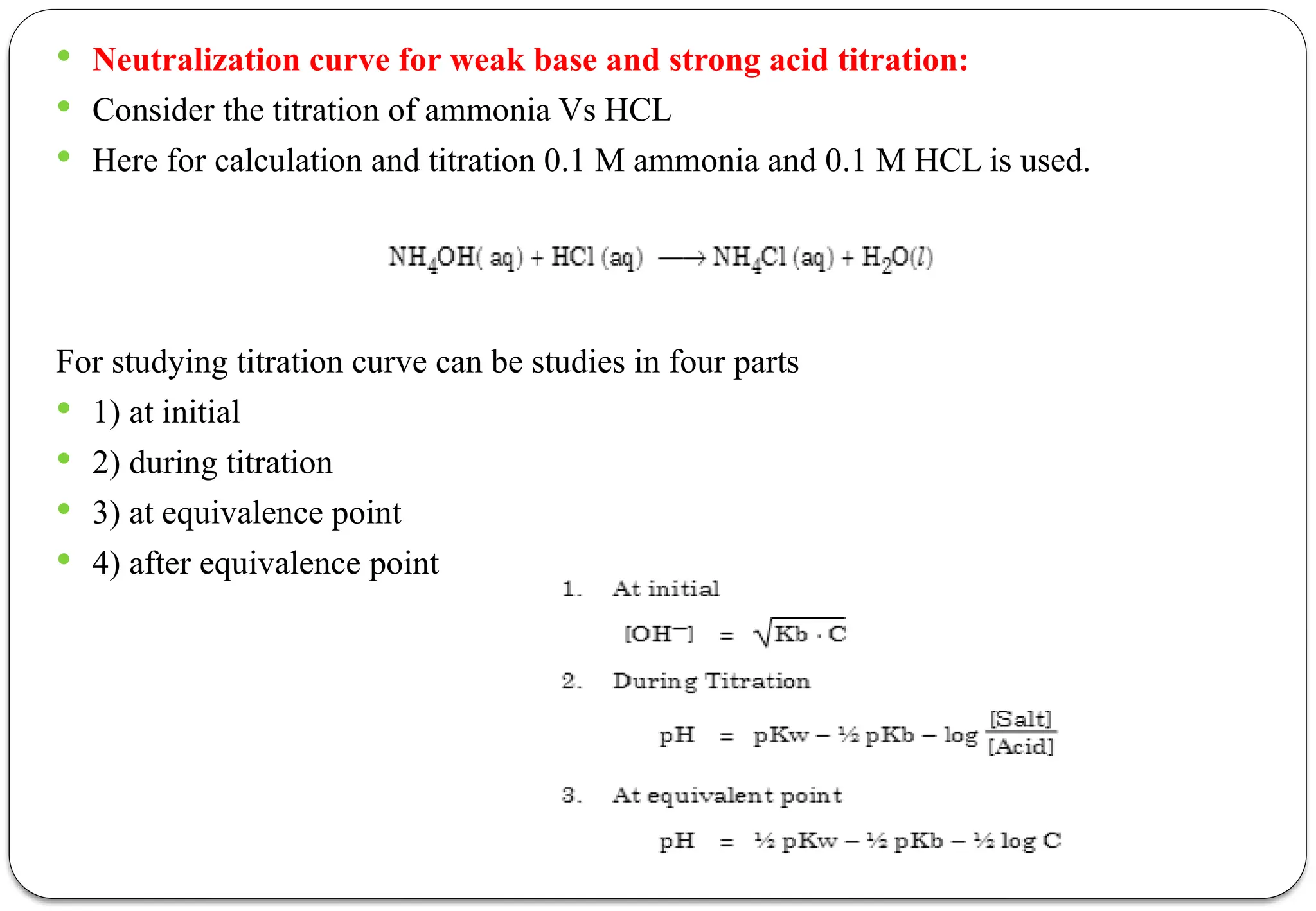  Neutralization curve for weak base and strong acid titration:
 Consider the titration of ammonia Vs HCL
 Here for calculation and titration 0.1 M ammonia and 0.1 M HCL is used.
For studying titration curve can be studies in four parts
 1) at initial
 2) during titration
 3) at equivalence point
 4) after equivalence point
 