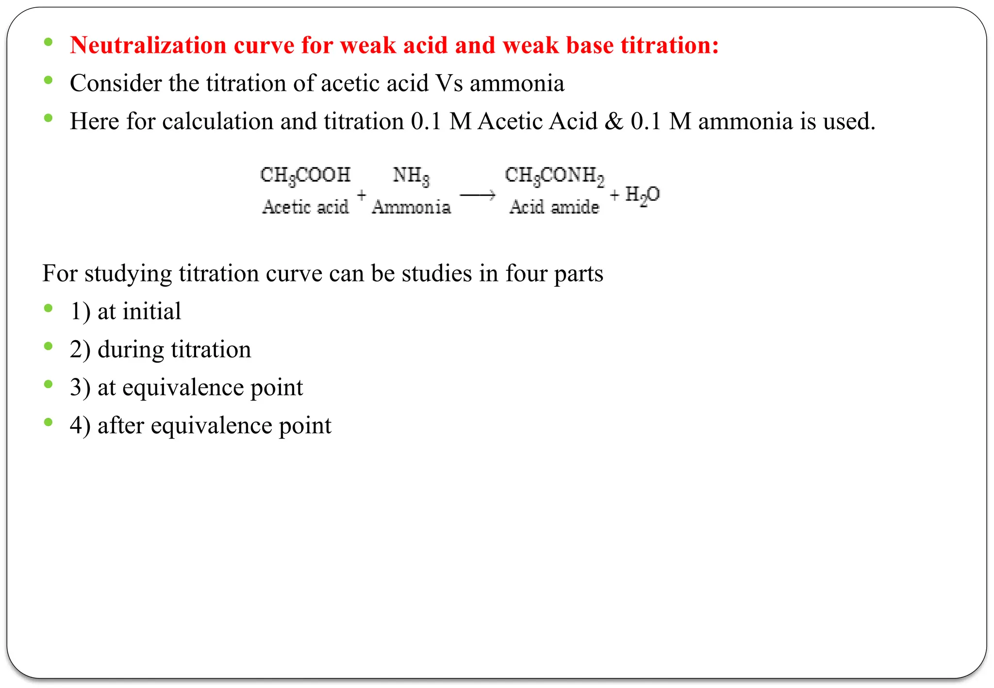  Neutralization curve for weak acid and weak base titration:
 Consider the titration of acetic acid Vs ammonia
 Here for calculation and titration 0.1 M Acetic Acid & 0.1 M ammonia is used.
For studying titration curve can be studies in four parts
 1) at initial
 2) during titration
 3) at equivalence point
 4) after equivalence point
 